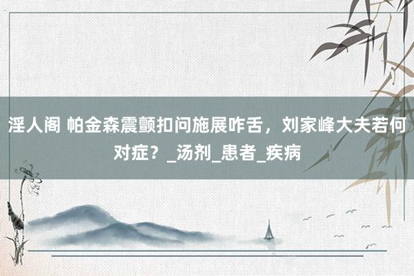 淫人阁 帕金森震颤扣问施展咋舌，刘家峰大夫若何对症？_汤剂_患者_疾病