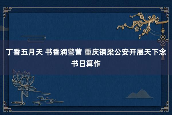 丁香五月天 书香润警营 重庆铜梁公安开展天下念书日算作