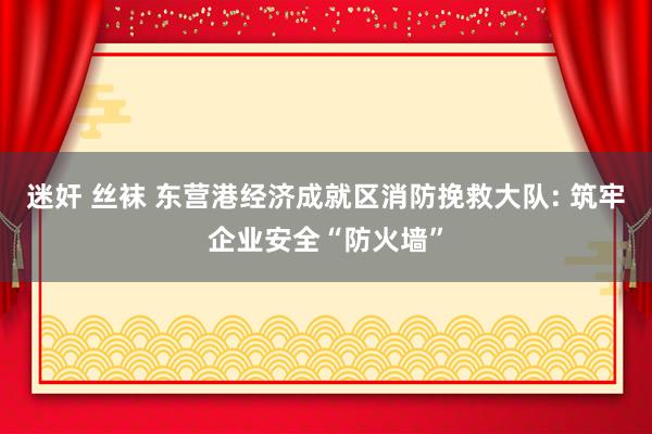 迷奸 丝袜 东营港经济成就区消防挽救大队: 筑牢企业安全“防火墙”