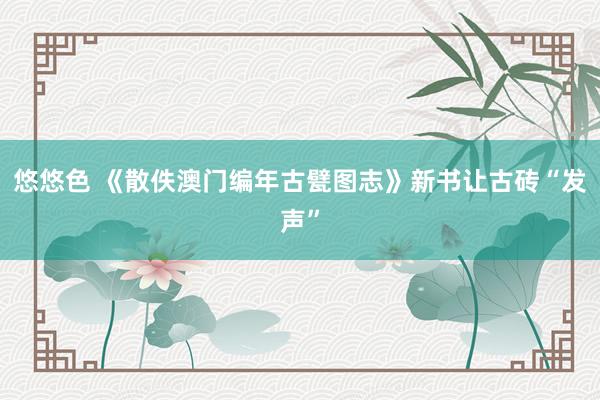 悠悠色 《散佚澳门编年古甓图志》新书让古砖“发声”