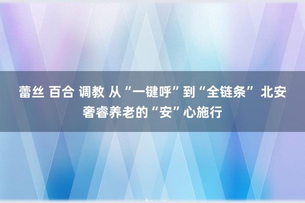 蕾丝 百合 调教 从“一键呼”到“全链条” 北安奢睿养老的“安”心施行