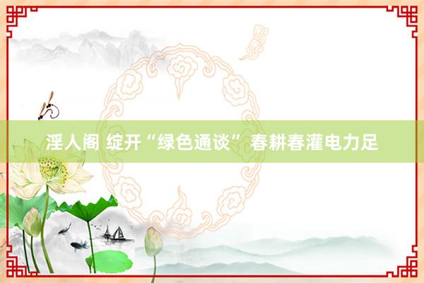 淫人阁 绽开“绿色通谈” 春耕春灌电力足