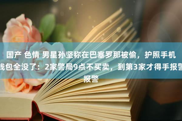 国产 色情 男星孙坚称在巴塞罗那被偷，护照手机钱包全没了：2家警局9点不买卖，到第3家才得手报警
