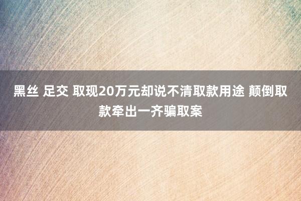 黑丝 足交 取现20万元却说不清取款用途 颠倒取款牵出一齐骗取案