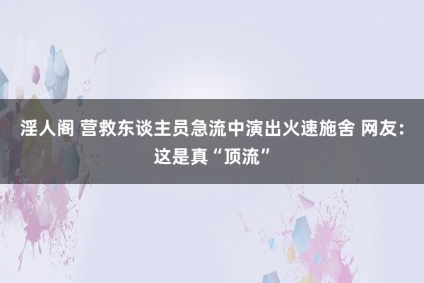 淫人阁 营救东谈主员急流中演出火速施舍 网友：这是真“顶流”