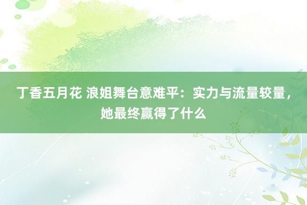 丁香五月花 浪姐舞台意难平：实力与流量较量，她最终赢得了什么