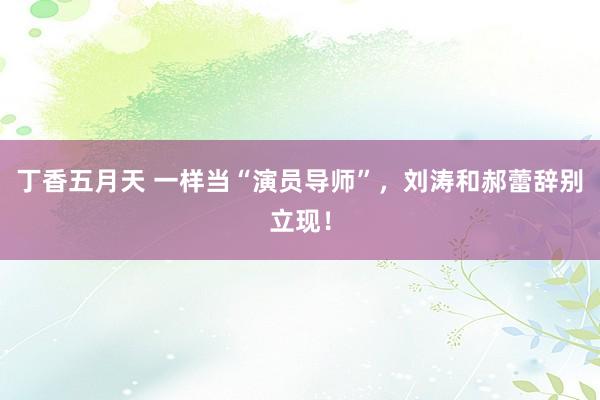 丁香五月天 一样当“演员导师”，刘涛和郝蕾辞别立现！