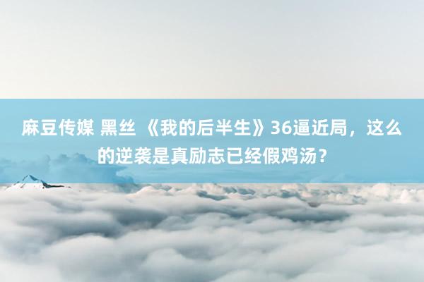 麻豆传媒 黑丝 《我的后半生》36逼近局，这么的逆袭是真励志已经假鸡汤？
