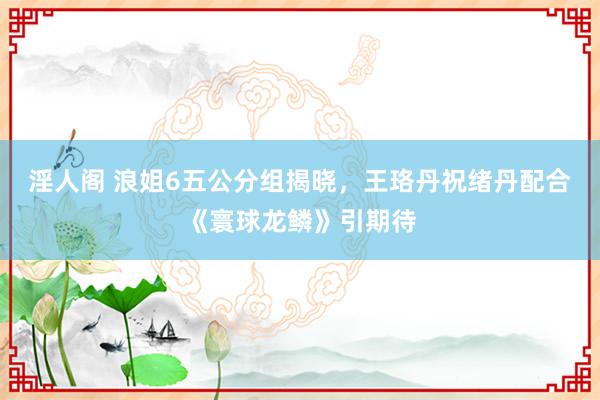 淫人阁 浪姐6五公分组揭晓，王珞丹祝绪丹配合《寰球龙鳞》引期待