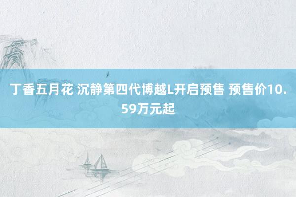 丁香五月花 沉静第四代博越L开启预售 预售价10.59万元起