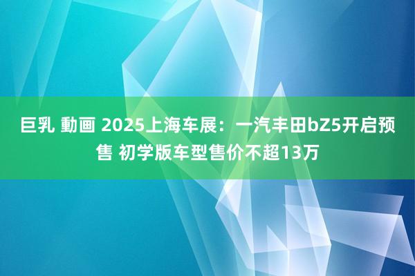 巨乳 動画 2025上海车展：一汽丰田bZ5开启预售 初学版车型售价不超13万