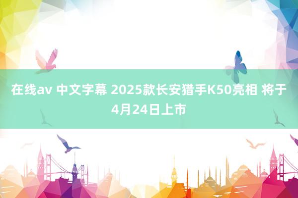 在线av 中文字幕 2025款长安猎手K50亮相 将于4月24日上市