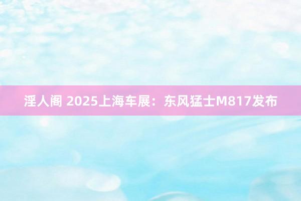 淫人阁 2025上海车展：东风猛士M817发布