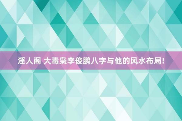 淫人阁 大毒枭李俊鹏八字与他的风水布局!