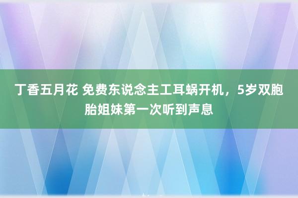 丁香五月花 免费东说念主工耳蜗开机，5岁双胞胎姐妹第一次听到声息