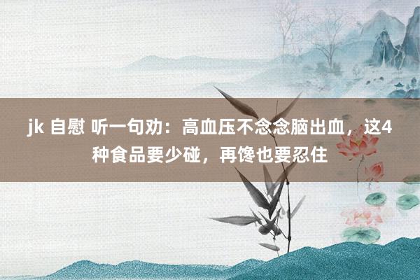 jk 自慰 听一句劝：高血压不念念脑出血，这4种食品要少碰，再馋也要忍住