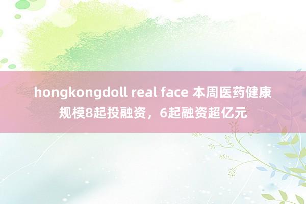 hongkongdoll real face 本周医药健康规模8起投融资，6起融资超亿元