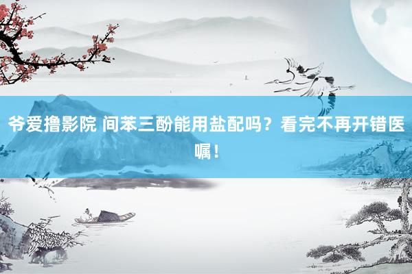 爷爱撸影院 间苯三酚能用盐配吗？看完不再开错医嘱！