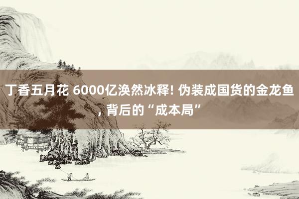 丁香五月花 6000亿涣然冰释! 伪装成国货的金龙鱼， 背后的“成本局”