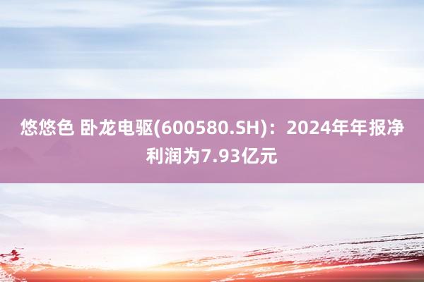 悠悠色 卧龙电驱(600580.SH)：2024年年报净利润为7.93亿元