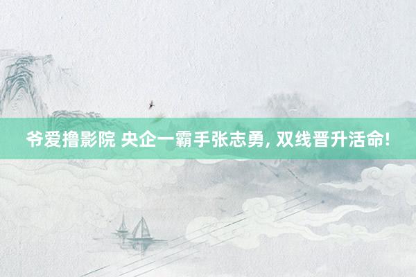爷爱撸影院 央企一霸手张志勇， 双线晋升活命!