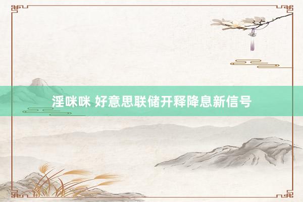 淫咪咪 好意思联储开释降息新信号