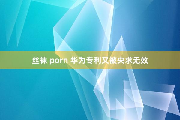 丝袜 porn 华为专利又被央求无效