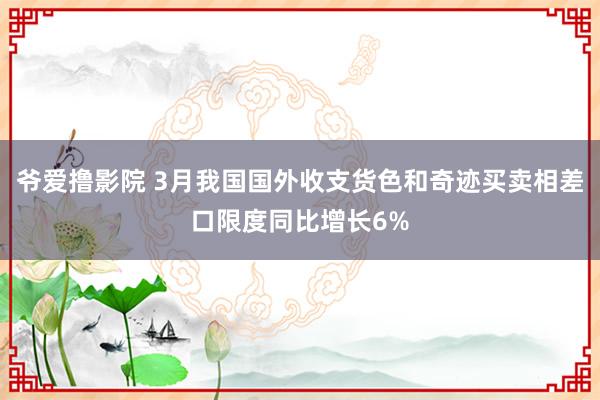 爷爱撸影院 3月我国国外收支货色和奇迹买卖相差口限度同比增长6%