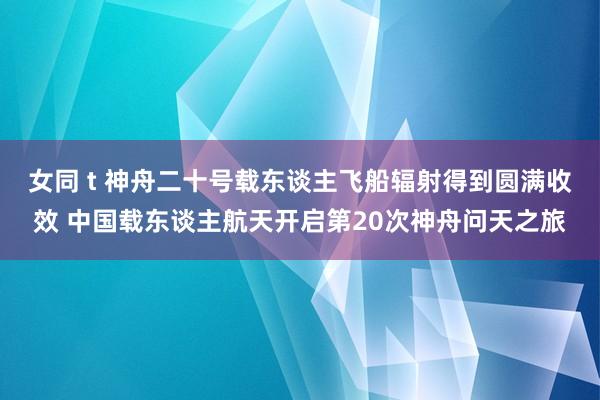 女同 t 神舟二十号载东谈主飞船辐射得到圆满收效 中国载东谈主航天开启第20次神舟问天之旅