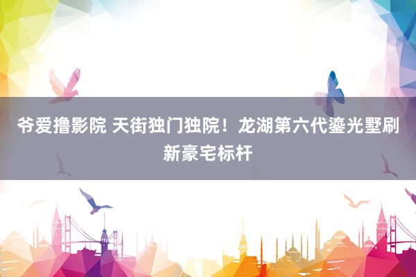 爷爱撸影院 天街独门独院！龙湖第六代鎏光墅刷新豪宅标杆