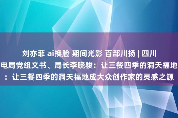 刘亦菲 ai换脸 期间光影 百部川扬 | 四川省委宣传部副部长、省广电局党组文书、局长李晓骏：让三餐四季的洞天福地成大众创作家的灵感之源