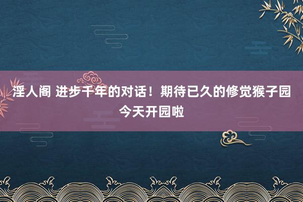 淫人阁 进步千年的对话！期待已久的修觉猴子园今天开园啦