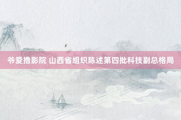 爷爱撸影院 山西省组织陈述第四批科技副总格局