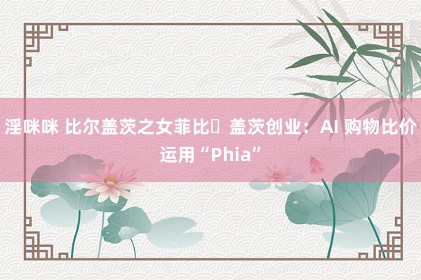 淫咪咪 比尔盖茨之女菲比・盖茨创业：AI 购物比价运用“Phia”
