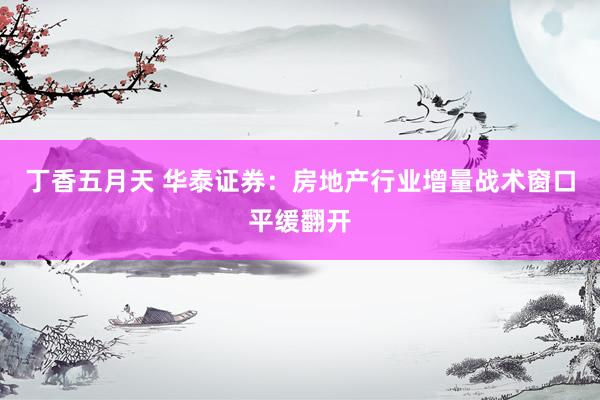 丁香五月天 华泰证券：房地产行业增量战术窗口平缓翻开