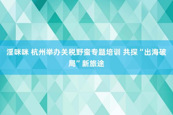 淫咪咪 杭州举办关税野蛮专题培训 共探“出海破局”新旅途