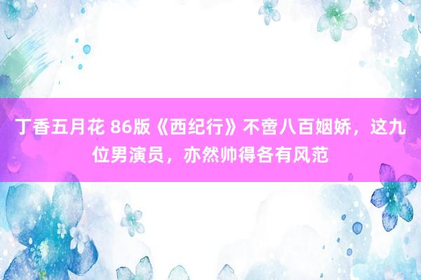 丁香五月花 86版《西纪行》不啻八百姻娇，这九位男演员，亦然帅得各有风范