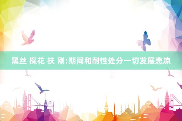 黑丝 探花 扶 刚:期间和耐性处分一切发展悲凉