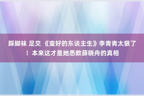 踩脚袜 足交 《蛮好的东谈主生》李青青太狠了！本来这才是她悉数薛晓舟的真相