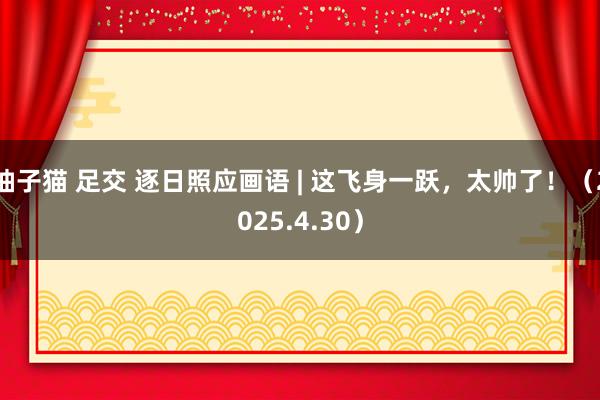 柚子猫 足交 逐日照应画语 | 这飞身一跃，太帅了！（2025.4.30）