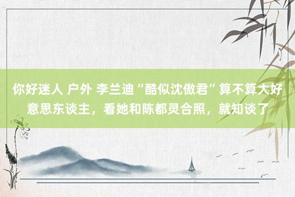 你好迷人 户外 李兰迪“酷似沈傲君”算不算大好意思东谈主，看她和陈都灵合照，就知谈了