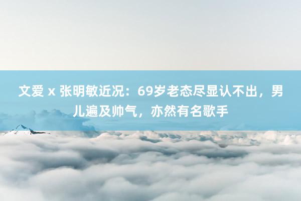 文爱 x 张明敏近况：69岁老态尽显认不出，男儿遍及帅气，亦然有名歌手