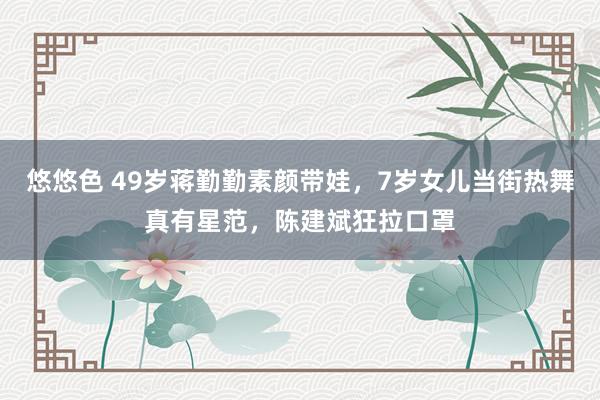 悠悠色 49岁蒋勤勤素颜带娃，7岁女儿当街热舞真有星范，陈建斌狂拉口罩