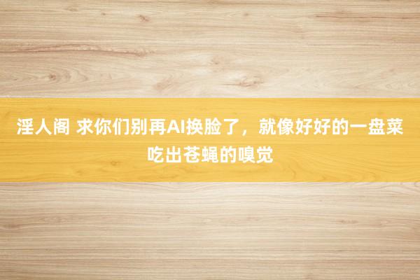 淫人阁 求你们别再AI换脸了，就像好好的一盘菜吃出苍蝇的嗅觉