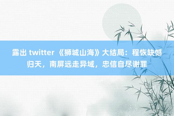 露出 twitter 《狮城山海》大结局：程恢缺憾归天，南屏远走异域，忠信自尽谢罪