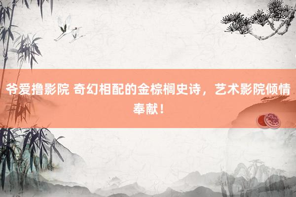 爷爱撸影院 奇幻相配的金棕榈史诗，艺术影院倾情奉献！