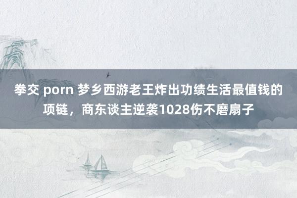 拳交 porn 梦乡西游老王炸出功绩生活最值钱的项链，商东谈主逆袭1028伤不磨扇子