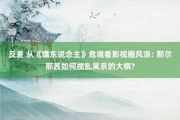反差 从《镖东说念主》危境看影视圈风浪: 那尔那茜如何搅乱吴京的大棋?