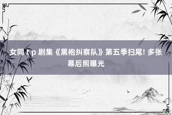 女同 t p 剧集《黑袍纠察队》第五季扫尾! 多张幕后照曝光